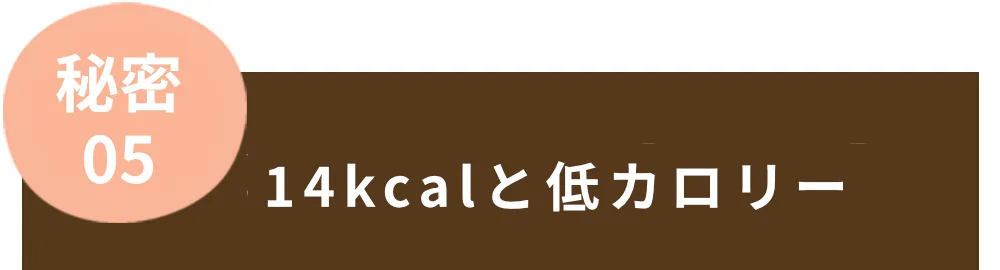 秘密05　14kcalと低カロリー。